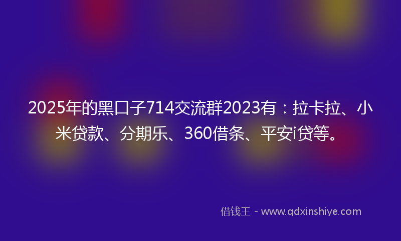 2025年的黑口子714交流群2023有：拉卡拉、小米贷款、分期乐、360借条、平安i贷等。