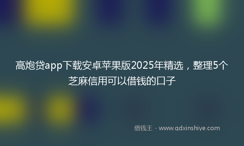 高炮贷app下载安卓苹果版2025年精选，整理5个芝麻信用可以借钱的口子