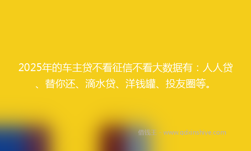 2025年的车主贷不看征信不看大数据有：人人贷、替你还、滴水贷、洋钱罐、投友圈等。