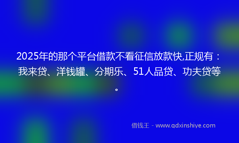 2025年的那个平台借款不看征信放款快,正规有：我来贷、洋钱罐、分期乐、51人品贷、功夫贷等。