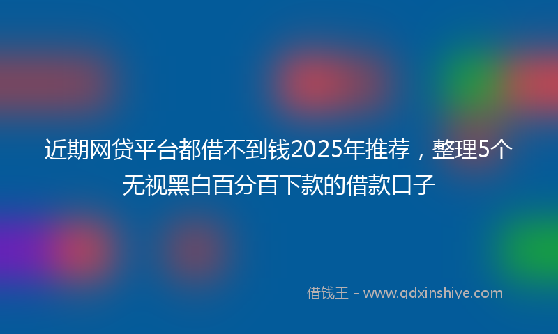 近期网贷平台都借不到钱2025年推荐，整理5个无视黑白百分百下款的借款口子