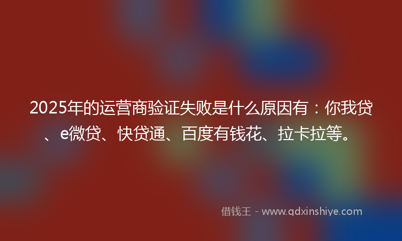 2025年的运营商验证失败是什么原因有：你我贷、e微贷、快贷通、百度有钱花、拉卡拉等。