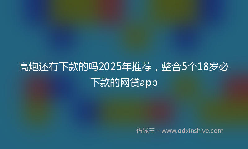高炮还有下款的吗2025年推荐，整合5个18岁必下款的网贷app