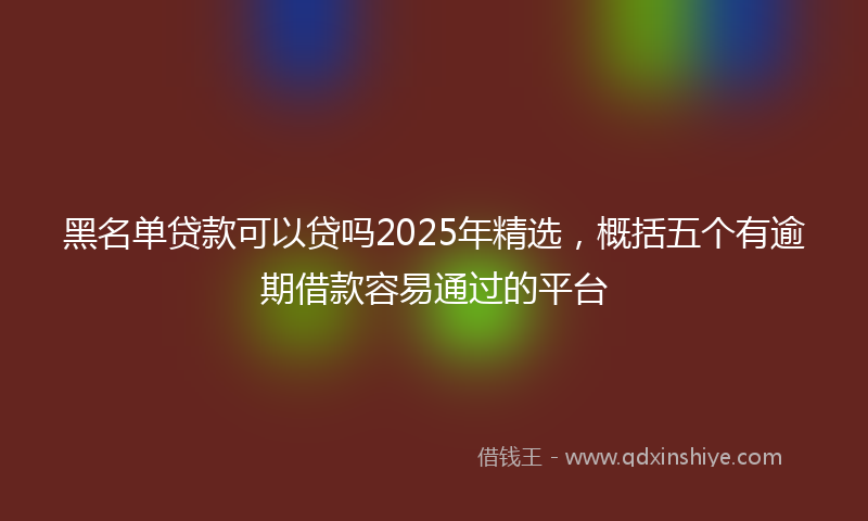 黑名单贷款可以贷吗2025年精选，概括五个有逾期借款容易通过的平台