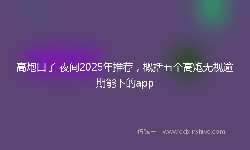 高炮口子 夜间2025年推荐，概括五个高炮无视逾期能下的app