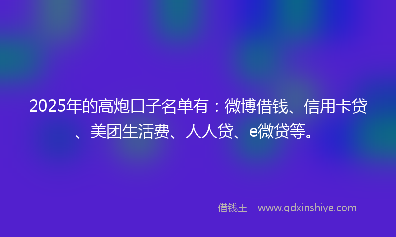 2025年的高炮口子名单有：微博借钱、信用卡贷、美团生活费、人人贷、e微贷等。