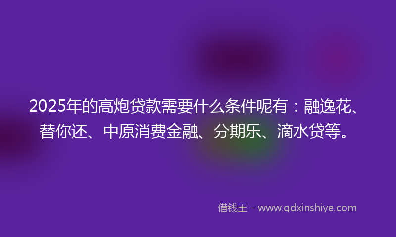 2025年的高炮贷款需要什么条件呢有：融逸花、替你还、中原消费金融、分期乐、滴水贷等。