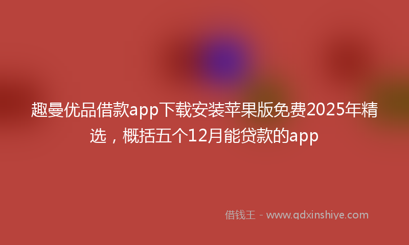 趣曼优品借款app下载安装苹果版免费2025年精选，概括五个12月能贷款的app