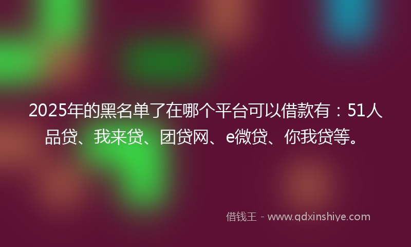 2025年的黑名单了在哪个平台可以借款有：51人品贷、我来贷、团贷网、e微贷、你我贷等。