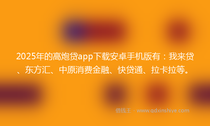 2025年的高炮贷app下载安卓手机版有：我来贷、东方汇、中原消费金融、快贷通、拉卡拉等。