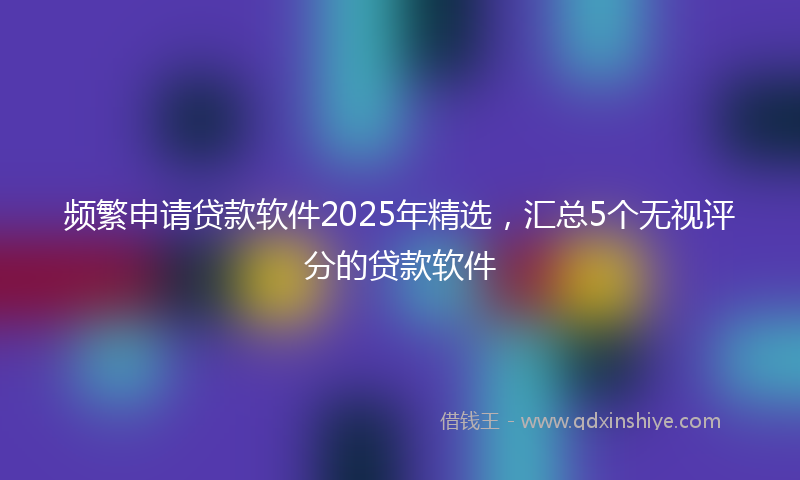 频繁申请贷款软件2025年精选，汇总5个无视评分的贷款软件