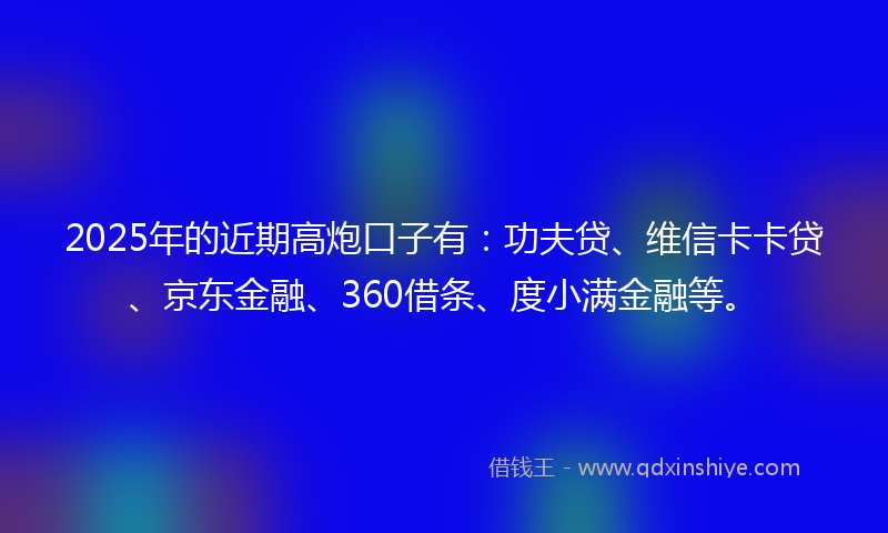 2025年的近期高炮口子有：功夫贷、维信卡卡贷、京东金融、360借条、度小满金融等。