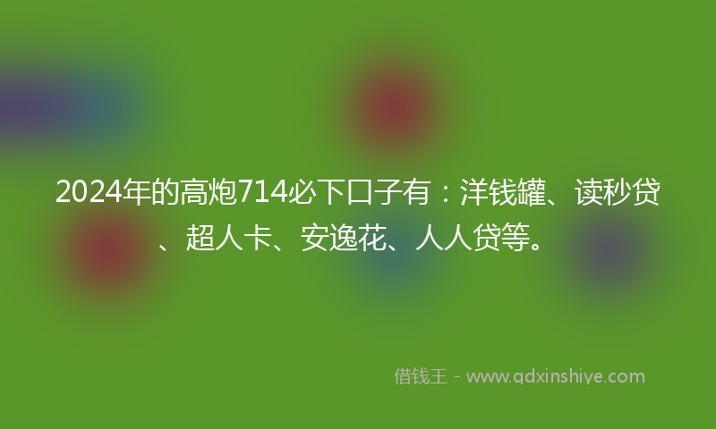 2024年的高炮714必下口子有：洋钱罐、读秒贷、超人卡、安逸花、人人贷等。