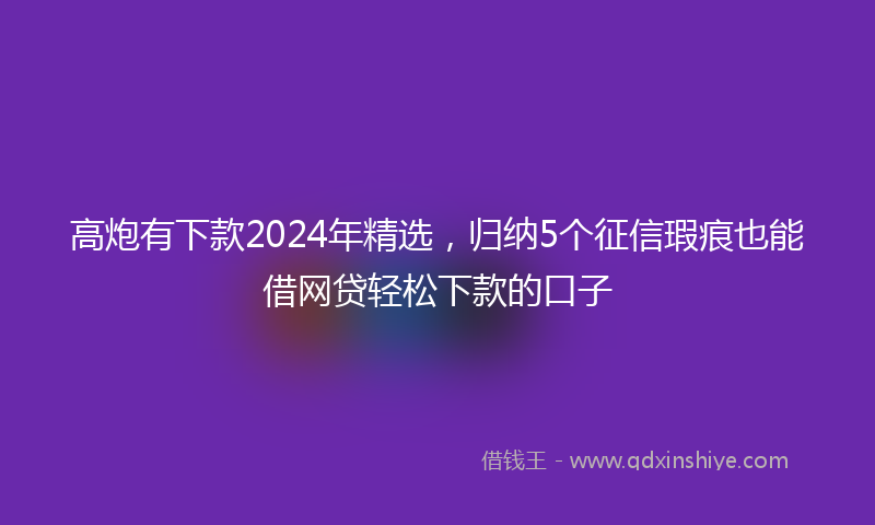 高炮有下款2024年精选，归纳5个征信瑕疵也能借网贷轻松下款的口子