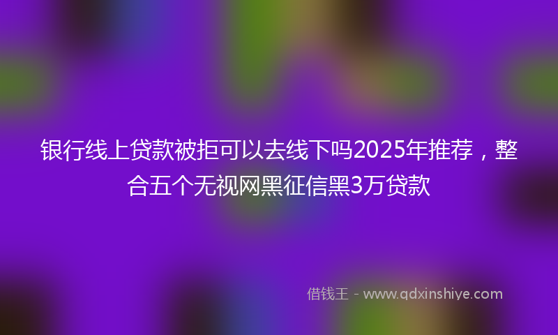 银行线上贷款被拒可以去线下吗2025年推荐，整合五个无视网黑征信黑3万贷款