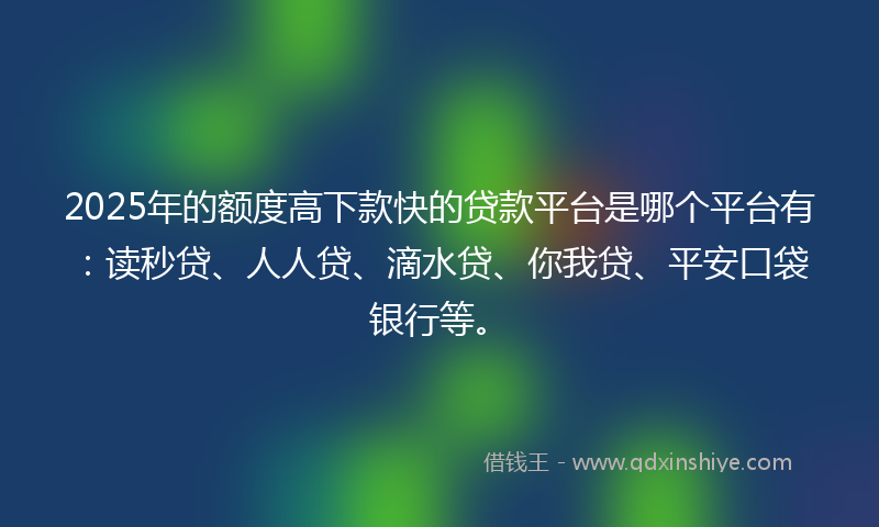 2025年的额度高下款快的贷款平台是哪个平台有：读秒贷、人人贷、滴水贷、你我贷、平安口袋银行等。