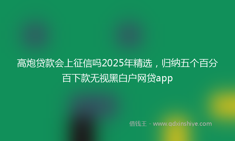 高炮贷款会上征信吗2025年精选，归纳五个百分百下款无视黑白户网贷app