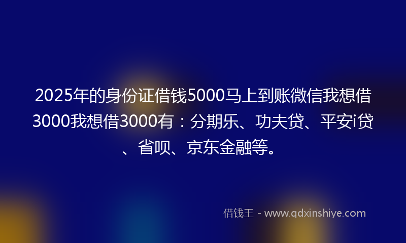 2025年的身份证借钱5000马上到账微信我想借3000我想借3000有：分期乐、功夫贷、平安i贷、省呗、京东金融等。