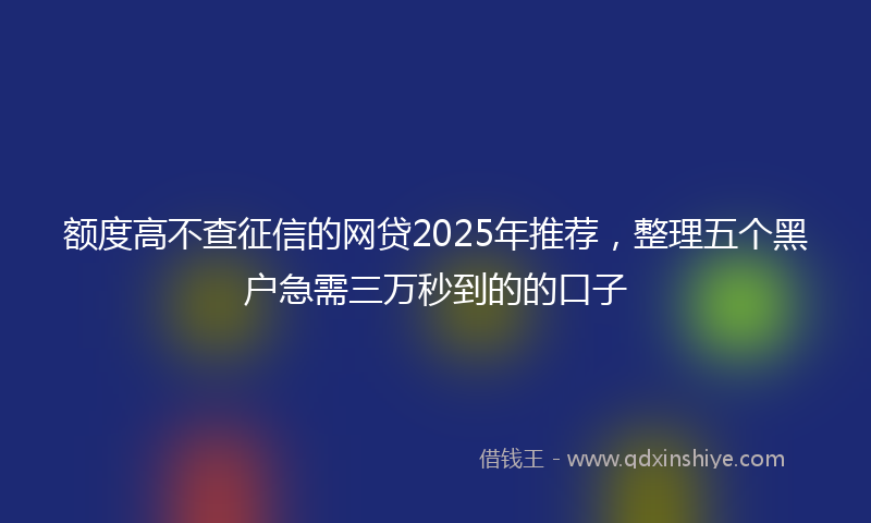 额度高不查征信的网贷2025年推荐，整理五个黑户急需三万秒到的的口子