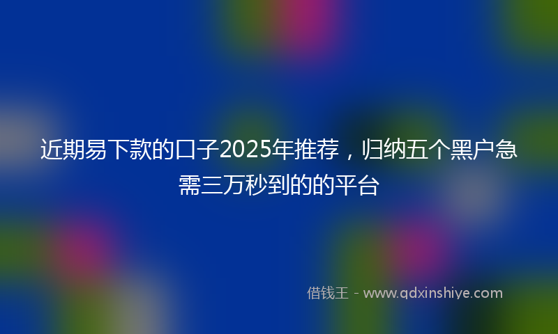 近期易下款的口子2025年推荐，归纳五个黑户急需三万秒到的的平台