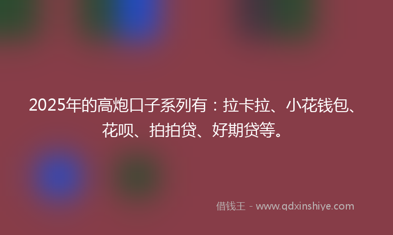 2025年的高炮口子系列有：拉卡拉、小花钱包、花呗、拍拍贷、好期贷等。