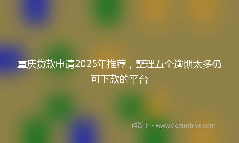 重庆贷款申请2025年推荐，整理五个逾期太多仍可下款的平台