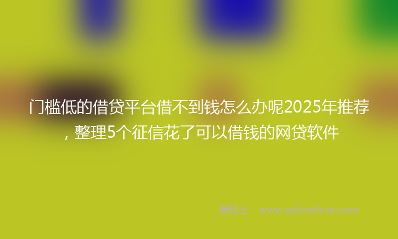门槛低的借贷平台借不到钱怎么办呢2025年推荐，整理5个征信花了可以借钱的网贷软件