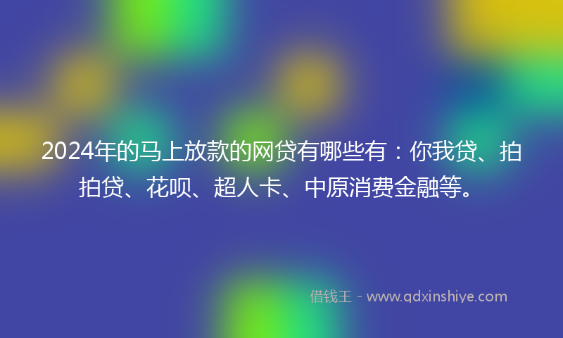 2024年的马上放款的网贷有哪些有：你我贷、拍拍贷、花呗、超人卡、中原消费金融等。
