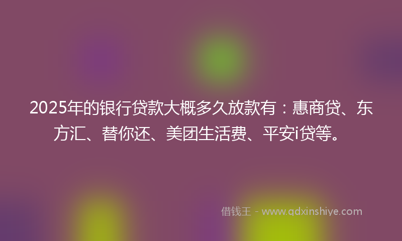 2025年的银行贷款大概多久放款有：惠商贷、东方汇、替你还、美团生活费、平安i贷等。