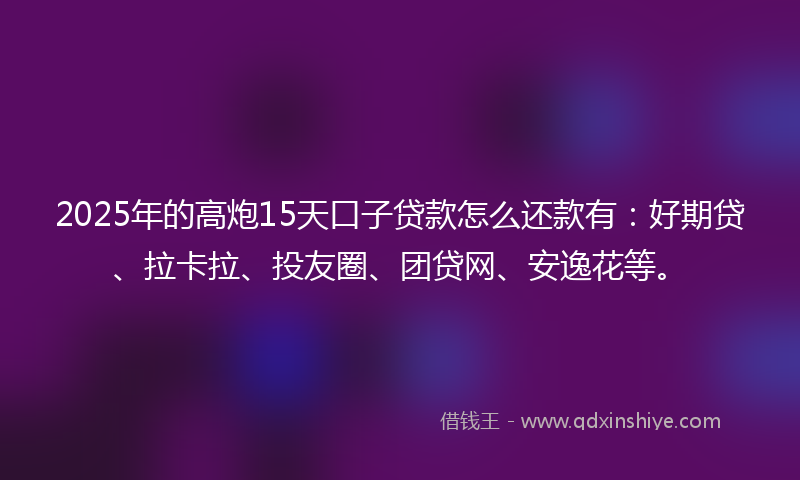 2025年的高炮15天口子贷款怎么还款有：好期贷、拉卡拉、投友圈、团贷网、安逸花等。