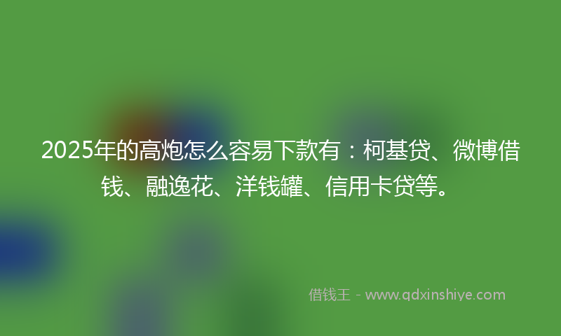 2025年的高炮怎么容易下款有：柯基贷、微博借钱、融逸花、洋钱罐、信用卡贷等。