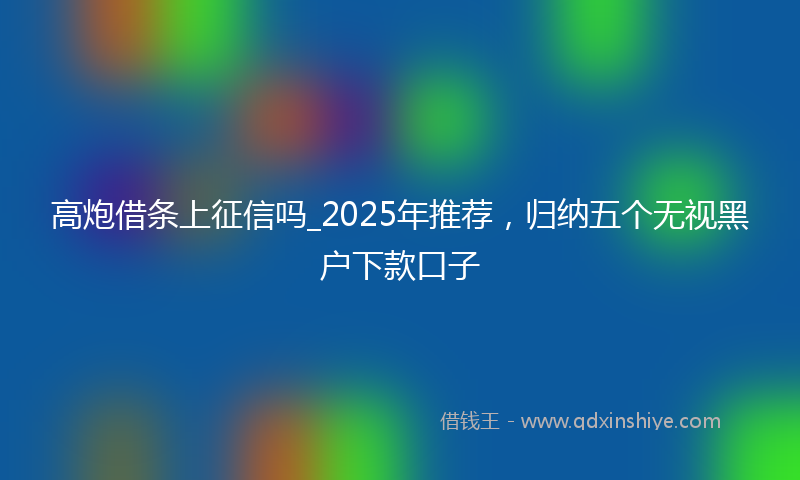 高炮借条上征信吗_2025年推荐，归纳五个无视黑户下款口子