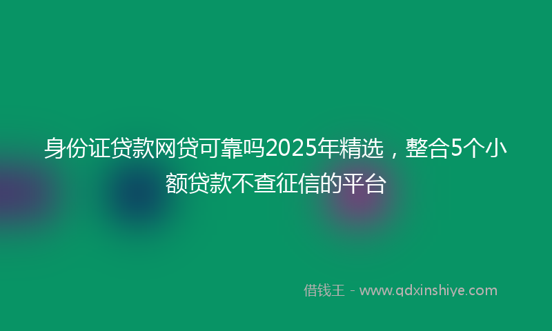 身份证贷款网贷可靠吗2025年精选，整合5个小额贷款不查征信的平台