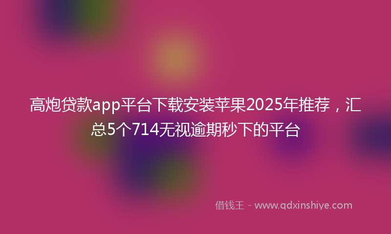 高炮贷款app平台下载安装苹果2025年推荐，汇总5个714无视逾期秒下的平台