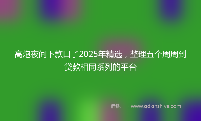 高炮夜间下款口子2025年精选，整理五个周周到贷款相同系列的平台