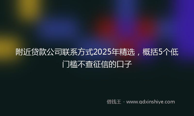附近贷款公司联系方式2025年精选，概括5个低门槛不查征信的口子