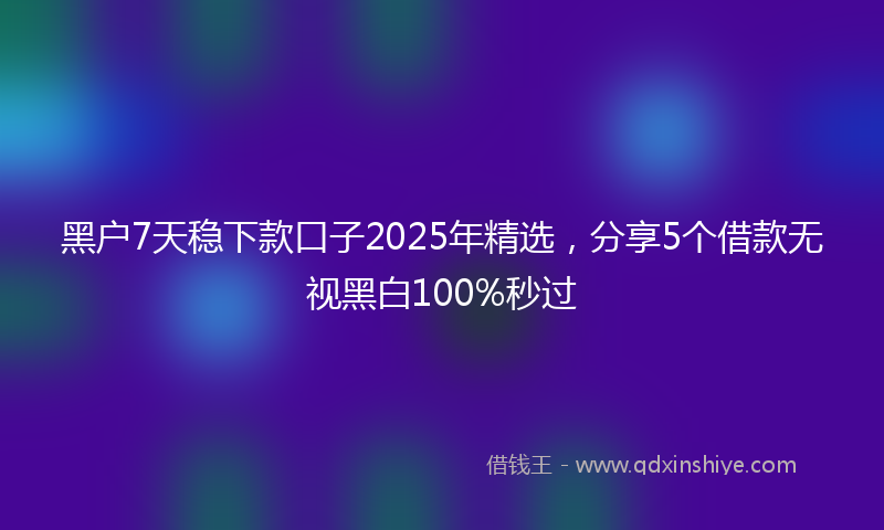 黑户7天稳下款口子2025年精选，分享5个借款无视黑白100%秒过