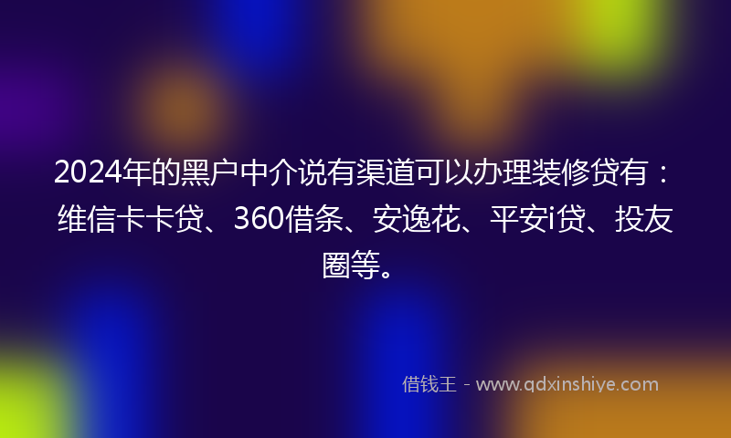 2024年的黑户中介说有渠道可以办理装修贷有：维信卡卡贷、360借条、安逸花、平安i贷、投友圈等。