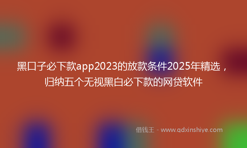 黑口子必下款app2023的放款条件2025年精选，归纳五个无视黑白必下款的网贷软件