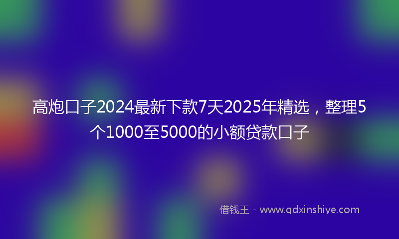 高炮口子2024最新下款7天2025年精选，整理5个1000至5000的小额贷款口子