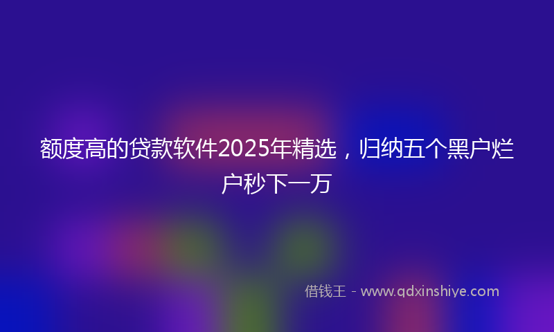 额度高的贷款软件2025年精选，归纳五个黑户烂户秒下一万