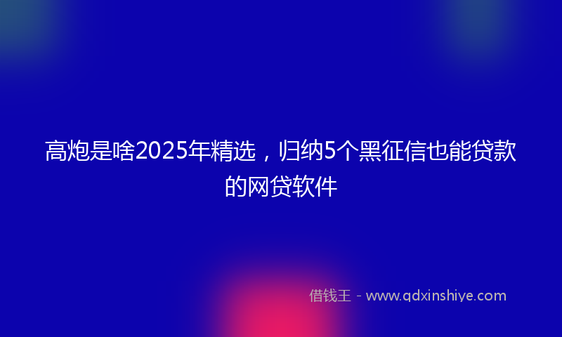 高炮是啥2025年精选，归纳5个黑征信也能贷款的网贷软件