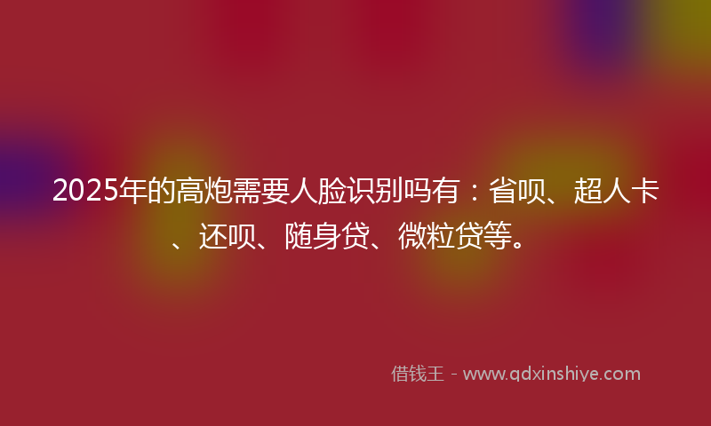 2025年的高炮需要人脸识别吗有：省呗、超人卡、还呗、随身贷、微粒贷等。