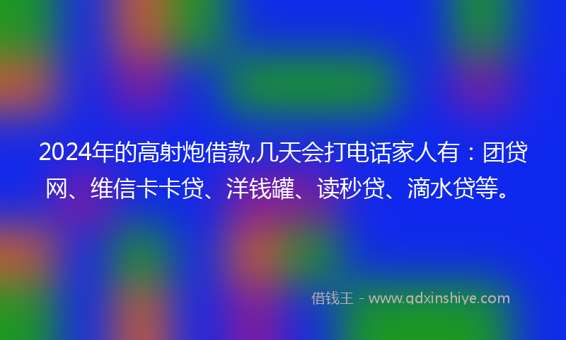 2024年的高射炮借款,几天会打电话家人有：团贷网、维信卡卡贷、洋钱罐、读秒贷、滴水贷等。