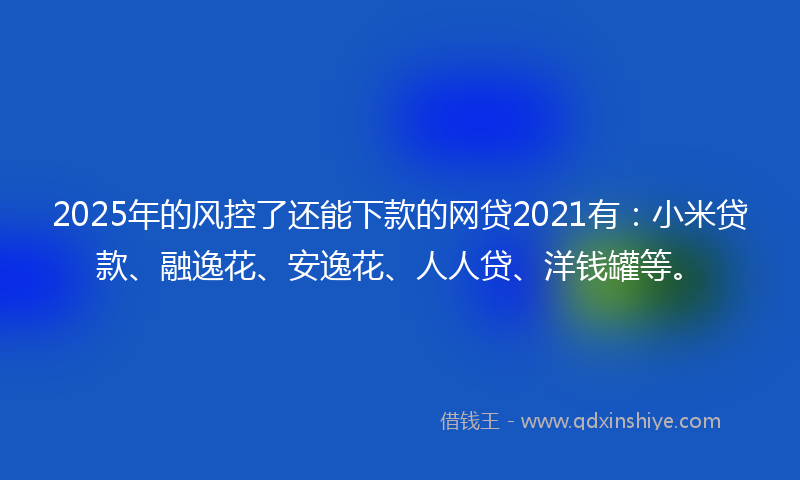 2025年的风控了还能下款的网贷2021有：小米贷款、融逸花、安逸花、人人贷、洋钱罐等。