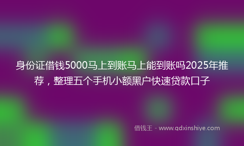 身份证借钱5000马上到账马上能到账吗2025年推荐，整理五个手机小额黑户快速贷款口子