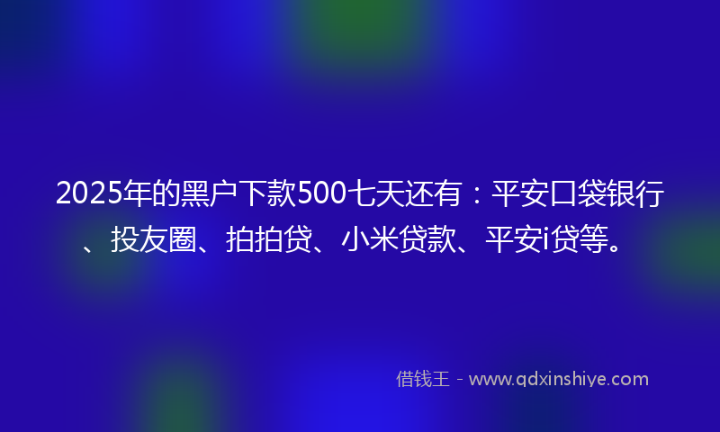 2025年的黑户下款500七天还有：平安口袋银行、投友圈、拍拍贷、小米贷款、平安i贷等。