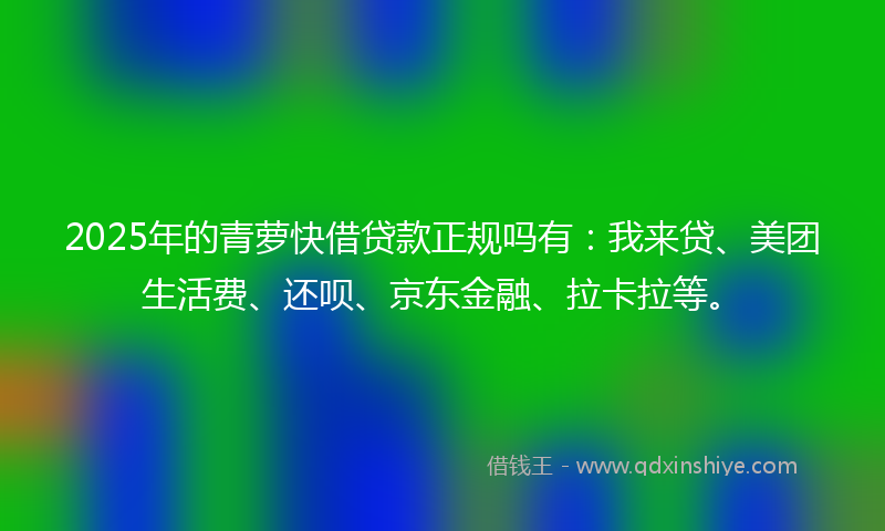 2025年的青萝快借贷款正规吗有：我来贷、美团生活费、还呗、京东金融、拉卡拉等。