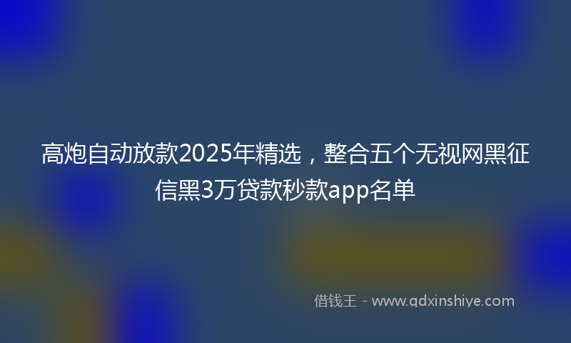 高炮自动放款2025年精选，整合五个无视网黑征信黑3万贷款秒款app名单