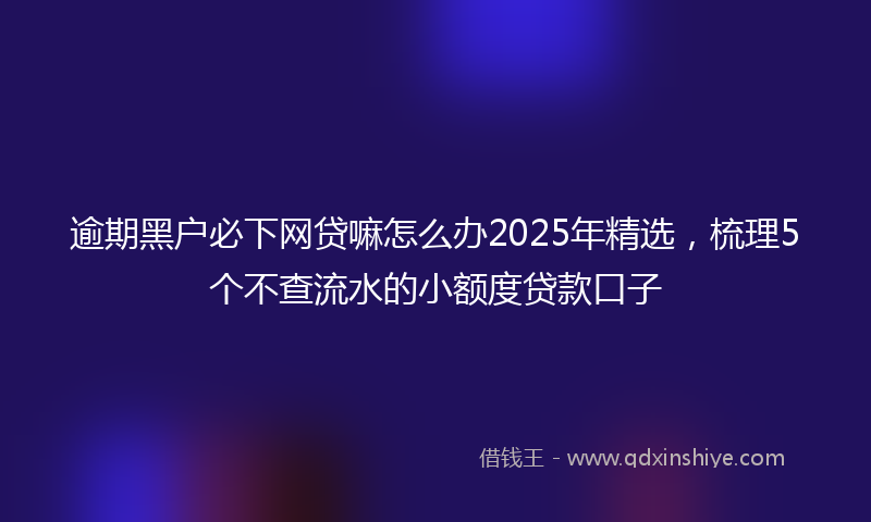 逾期黑户必下网贷嘛怎么办2025年精选，梳理5个不查流水的小额度贷款口子